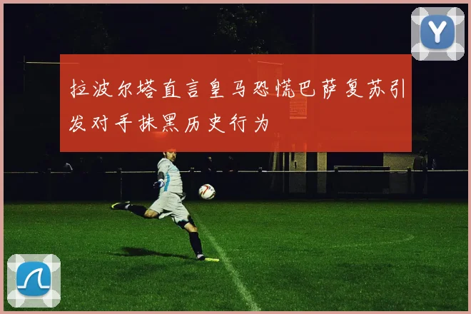 拉波尔塔直言皇马恐慌巴萨复苏引发对手抹黑历史行为