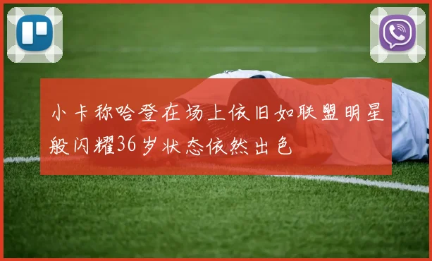 小卡称哈登在场上依旧如联盟明星般闪耀36岁状态依然出色