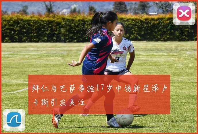 拜仁与巴萨争抢17岁中场新星泽卢卡斯引发关注