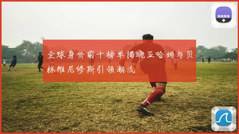 全球身价前十榜单揭晓亚哈姆与贝林维尼修斯引领潮流