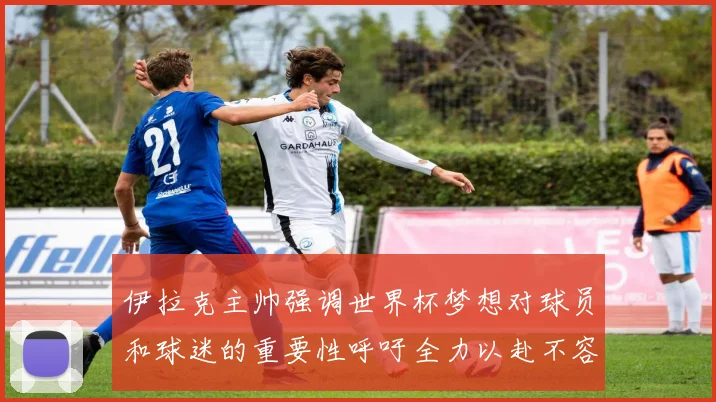 伊拉克主帅强调世界杯梦想对球员和球迷的重要性呼吁全力以赴不容忽视
