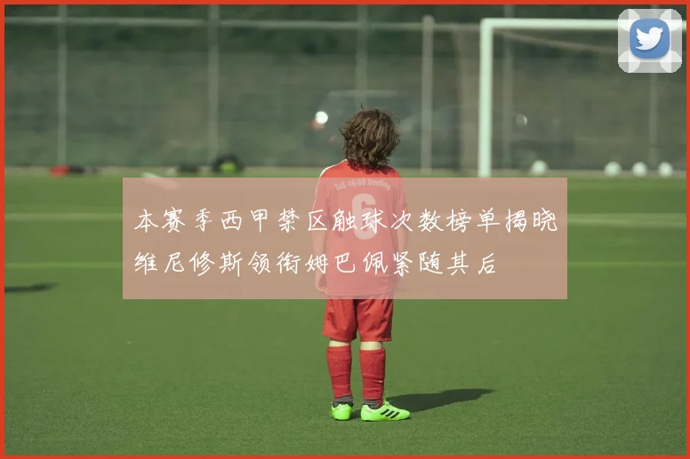 本赛季西甲禁区触球次数榜单揭晓维尼修斯领衔姆巴佩紧随其后