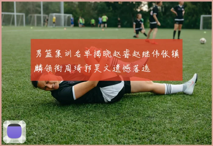 男篮集训名单揭晓赵睿赵继伟张镇麟领衔周琦郭昊文遗憾落选