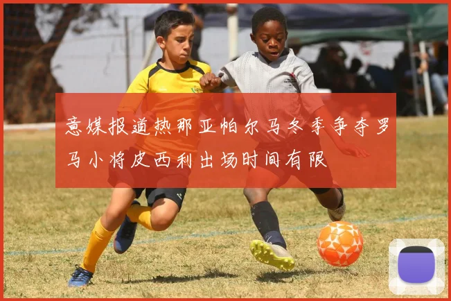 意媒报道热那亚帕尔马冬季争夺罗马小将皮西利出场时间有限