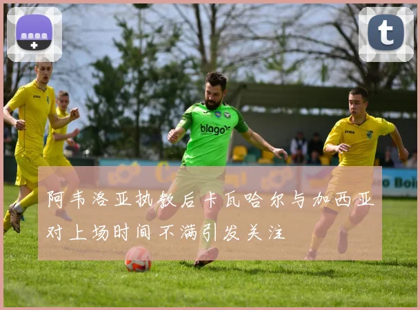 阿韦洛亚执教后卡瓦哈尔与加西亚对上场时间不满引发关注
