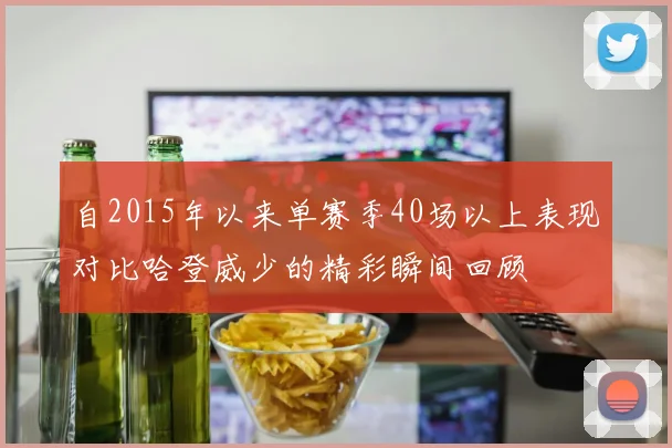 自2015年以来单赛季40场以上表现对比哈登威少的精彩瞬间回顾