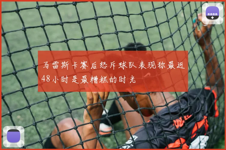 马雷斯卡赛后怒斥球队表现称最近48小时是最糟糕的时光