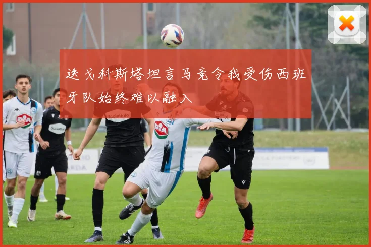 迭戈科斯塔坦言马竞令我受伤西班牙队始终难以融入