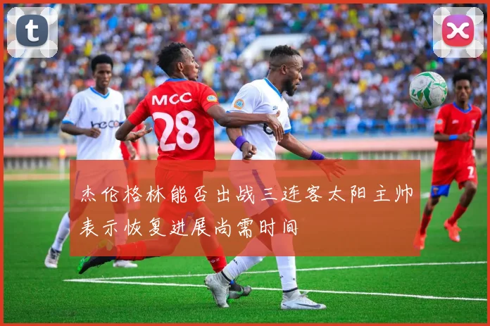 杰伦格林能否出战三连客太阳主帅表示恢复进展尚需时间