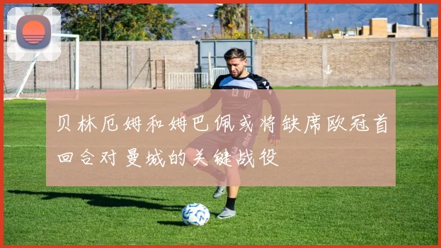 贝林厄姆和姆巴佩或将缺席欧冠首回合对曼城的关键战役