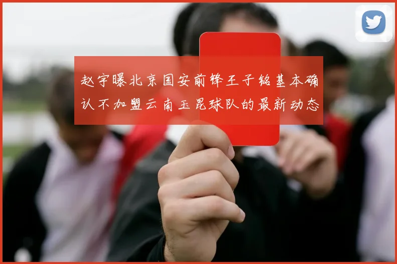 赵宇曝北京国安前锋王子铭基本确认不加盟云南玉昆球队的最新动态