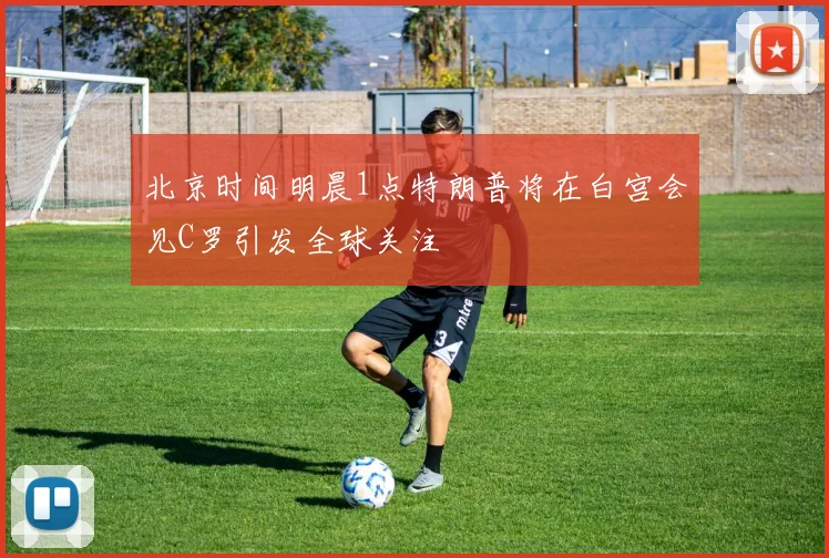 北京时间明晨1点特朗普将在白宫会见C罗引发全球关注