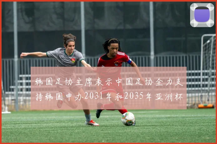 韩国足协主席表示中国足协全力支持韩国申办2031年和2035年亚洲杯赛事