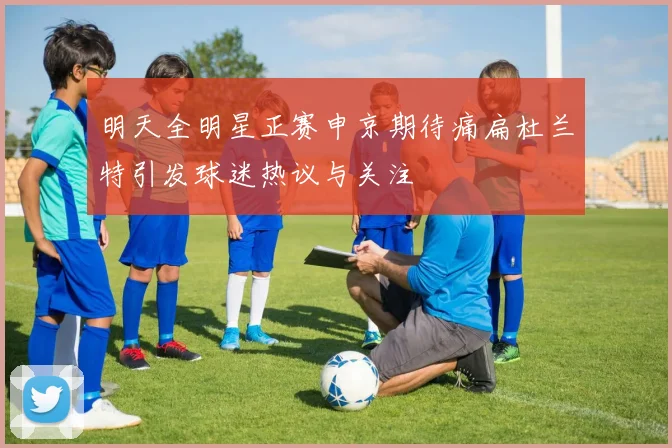 明天全明星正赛申京期待痛扁杜兰特引发球迷热议与关注