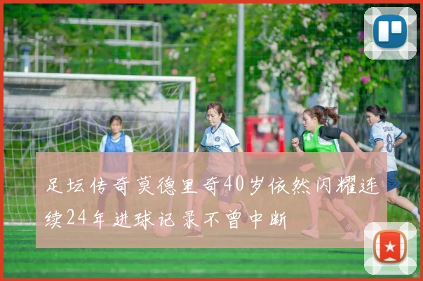 足坛传奇莫德里奇40岁依然闪耀连续24年进球记录不曾中断