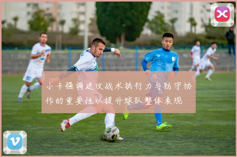 小卡强调进攻战术执行力与防守协作的重要性以提升球队整体表现