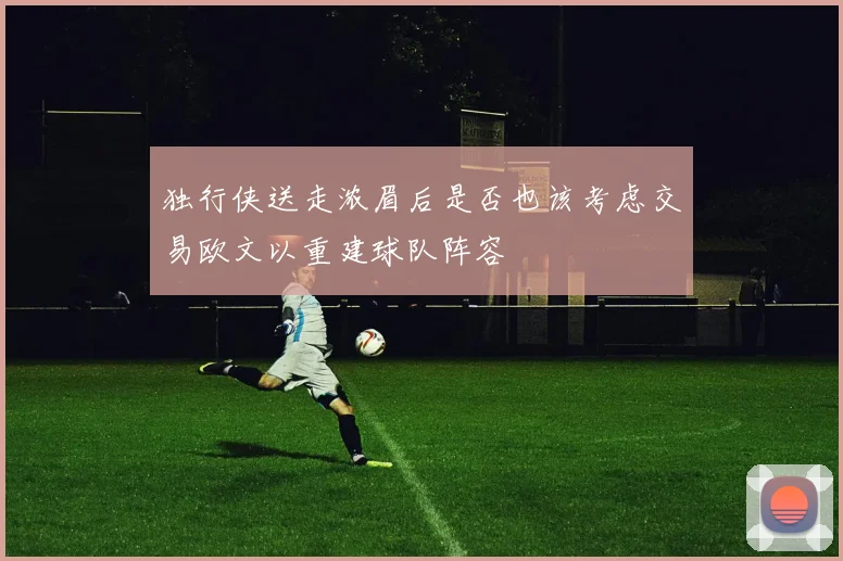 独行侠送走浓眉后是否也该考虑交易欧文以重建球队阵容