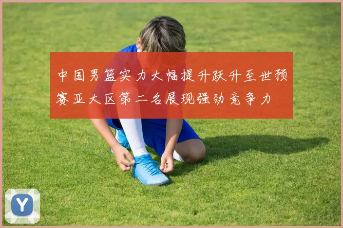 中国男篮实力大幅提升跃升至世预赛亚大区第二名展现强劲竞争力