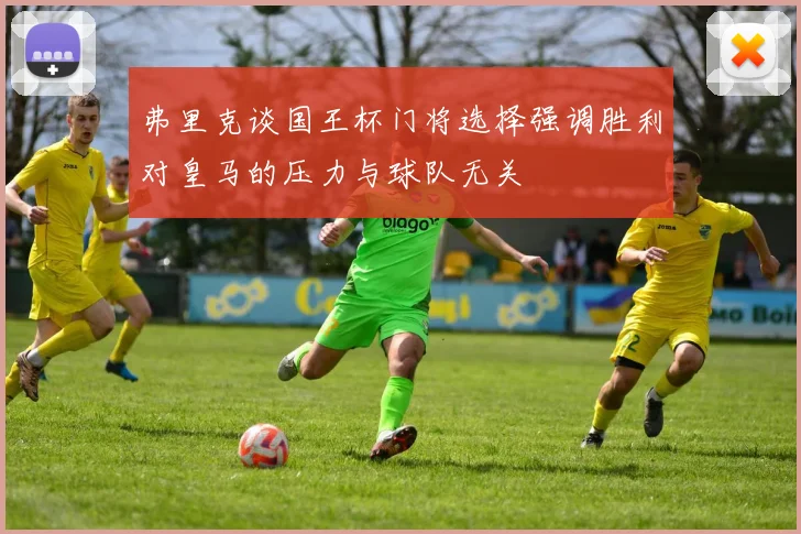 弗里克谈国王杯门将选择强调胜利对皇马的压力与球队无关