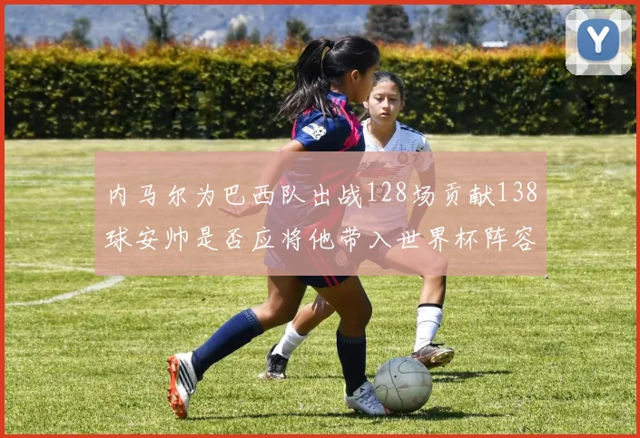 内马尔为巴西队出战128场贡献138球安帅是否应将他带入世界杯阵容