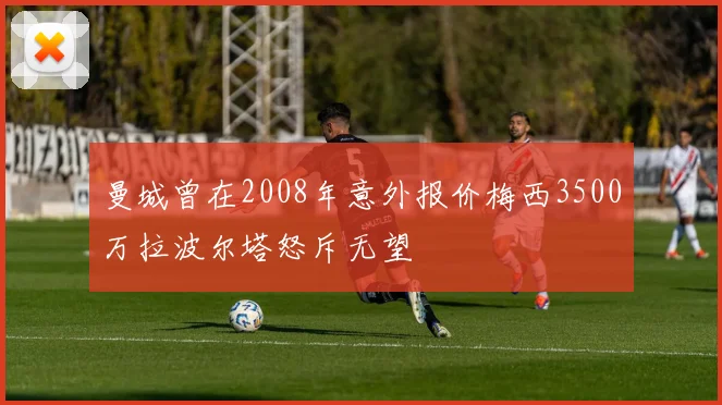 曼城曾在2008年意外报价梅西3500万拉波尔塔怒斥无望