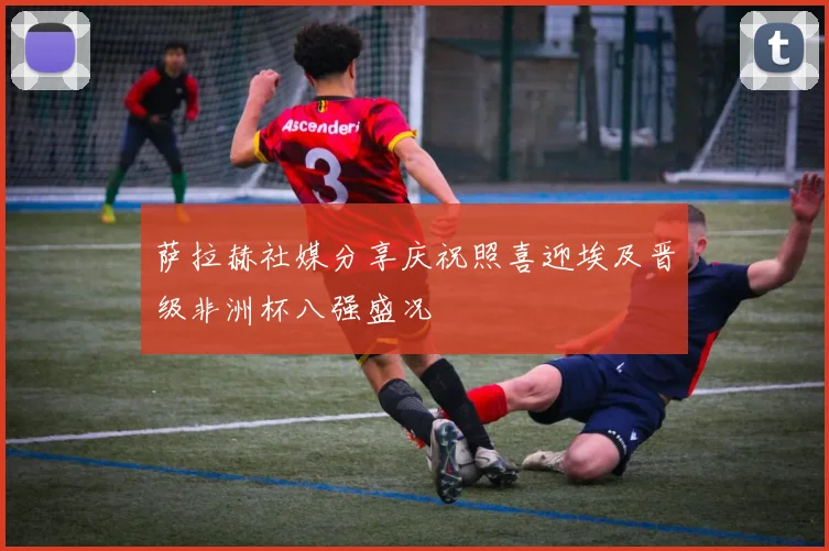 萨拉赫社媒分享庆祝照喜迎埃及晋级非洲杯八强盛况