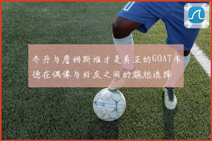 乔丹与詹姆斯谁才是真正的GOAT韦德在偶像与好友之间的尴尬选择