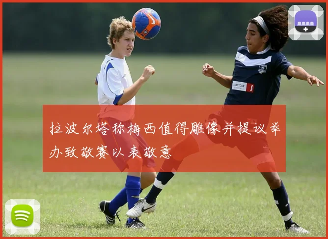 拉波尔塔称梅西值得雕像并提议举办致敬赛以表敬意