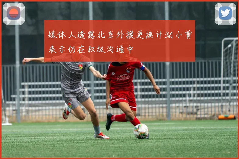 媒体人透露北京外援更换计划小曾表示仍在积极沟通中