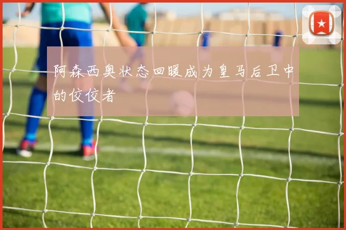 阿森西奥状态回暖成为皇马后卫中的佼佼者