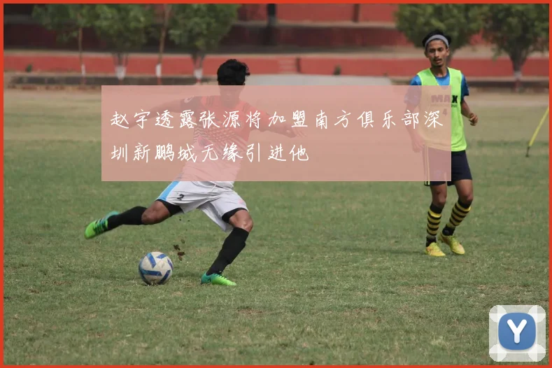 赵宇透露张源将加盟南方俱乐部深圳新鹏城无缘引进他