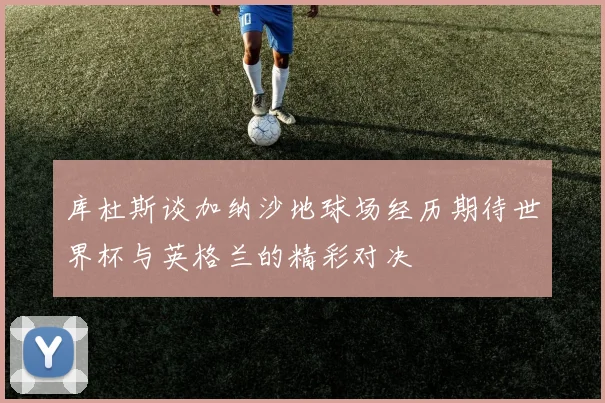 库杜斯谈加纳沙地球场经历期待世界杯与英格兰的精彩对决