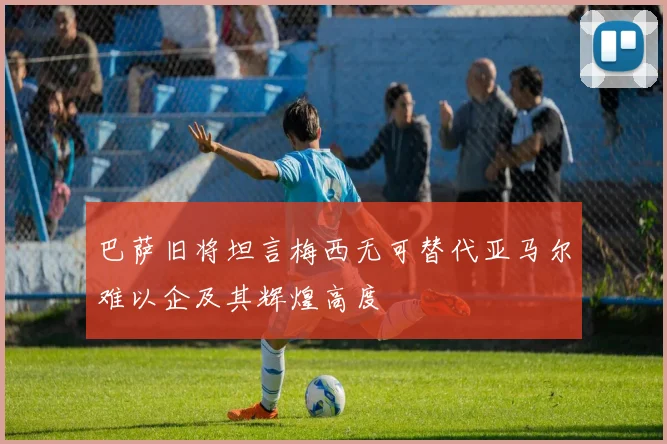 巴萨旧将坦言梅西无可替代亚马尔难以企及其辉煌高度