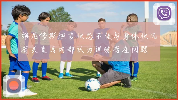 维尼修斯坦言状态不佳与身体状况有关皇马内部认为训练存在问题